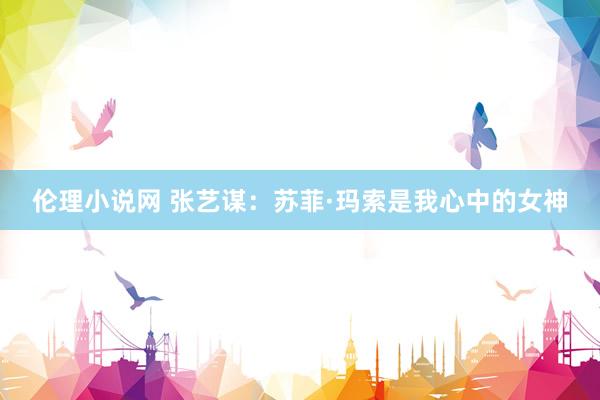 伦理小说网 张艺谋：苏菲·玛索是我心中的女神