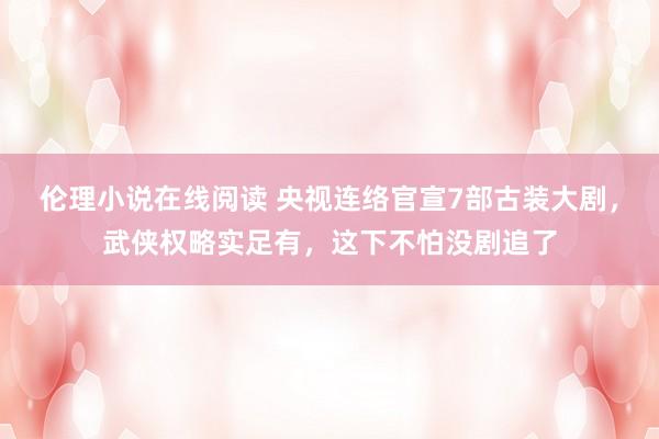 伦理小说在线阅读 央视连络官宣7部古装大剧，武侠权略实足有，这下不怕没剧追了