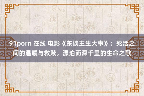 91porn 在线 电影《东谈主生大事》：死活之间的温暖与救赎，漂泊而深千里的生命之歌