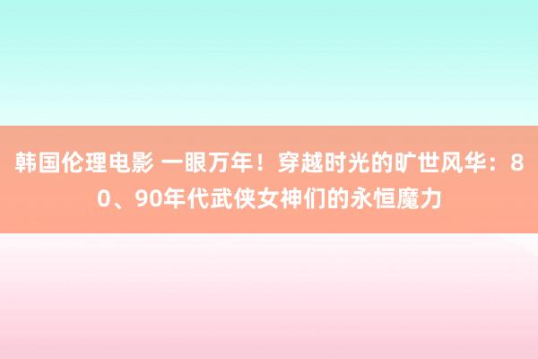 韩国伦理电影 一眼万年！穿越时光的旷世风华：80、90年代武侠女神们的永恒魔力