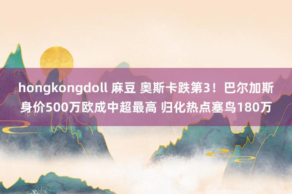 hongkongdoll 麻豆 奥斯卡跌第3！巴尔加斯身价500万欧成中超最高 归化热点塞鸟180万
