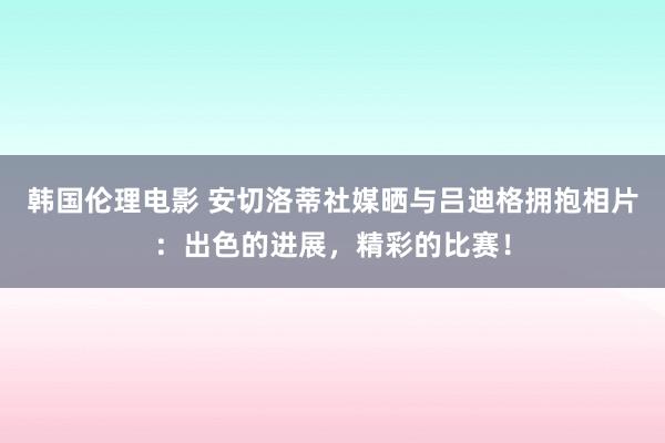 韩国伦理电影 安切洛蒂社媒晒与吕迪格拥抱相片：出色的进展，精彩的比赛！