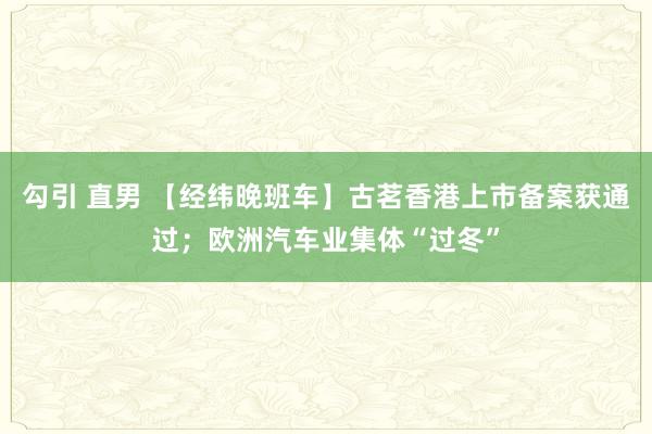 勾引 直男 【经纬晚班车】古茗香港上市备案获通过；欧洲汽车业集体“过冬”
