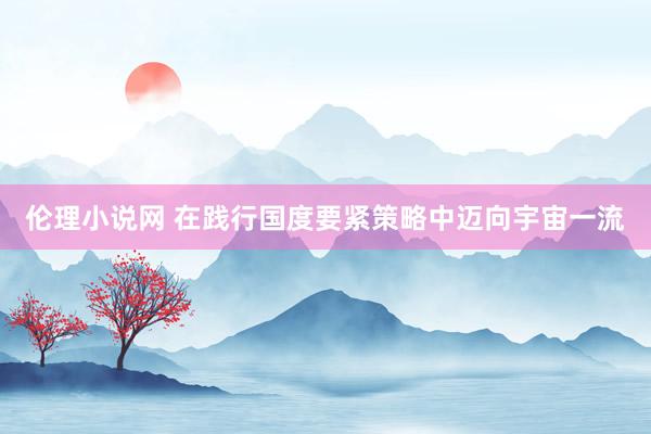 伦理小说网 在践行国度要紧策略中迈向宇宙一流