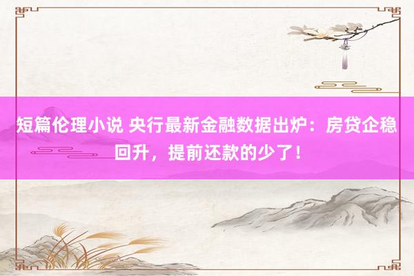 短篇伦理小说 央行最新金融数据出炉：房贷企稳回升，提前还款的少了！