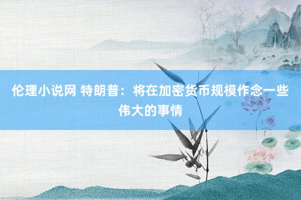 伦理小说网 特朗普：将在加密货币规模作念一些伟大的事情