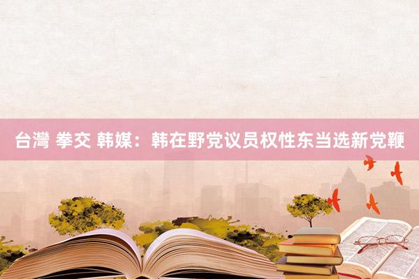 台灣 拳交 韩媒：韩在野党议员权性东当选新党鞭