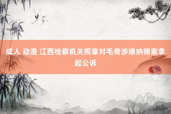 成人 动漫 江西检察机关照章对毛奇涉嫌纳贿案拿起公诉