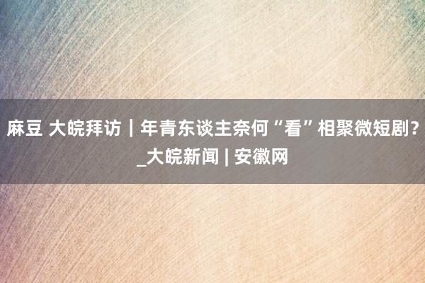 麻豆 大皖拜访｜年青东谈主奈何“看”相聚微短剧？_大皖新闻 | 安徽网
