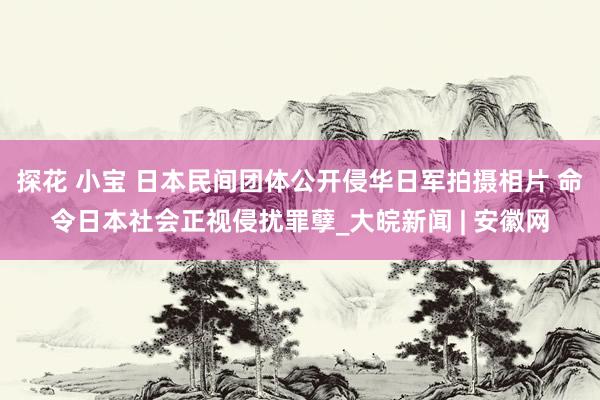 探花 小宝 日本民间团体公开侵华日军拍摄相片 命令日本社会正视侵扰罪孽_大皖新闻 | 安徽网