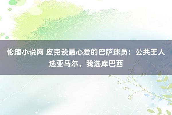 伦理小说网 皮克谈最心爱的巴萨球员：公共王人选亚马尔，我选库巴西