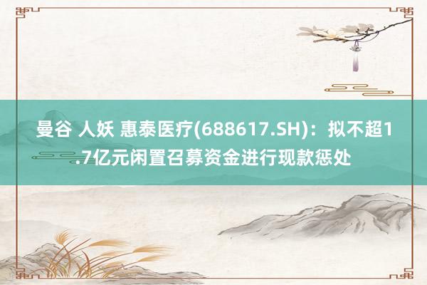 曼谷 人妖 惠泰医疗(688617.SH)：拟不超1.7亿元闲置召募资金进行现款惩处