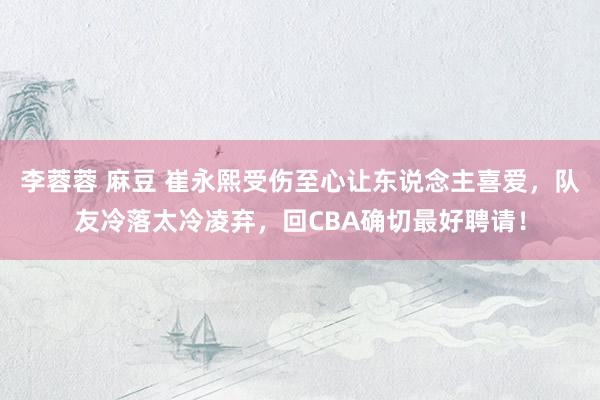 李蓉蓉 麻豆 崔永熙受伤至心让东说念主喜爱，队友冷落太冷凌弃，回CBA确切最好聘请！