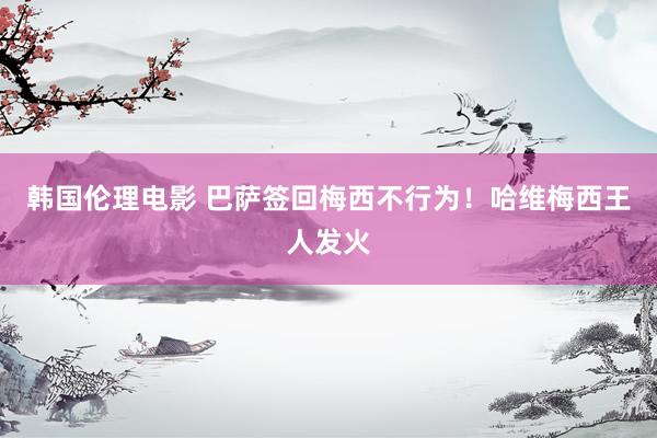 韩国伦理电影 巴萨签回梅西不行为！哈维梅西王人发火