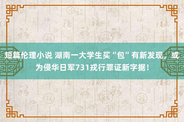 短篇伦理小说 湖南一大学生买“包”有新发现，或为侵华日军731戎行罪证新字据！