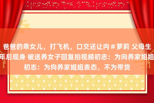 爸爸的乖女儿，打飞机，口交还让禸＃萝莉 父母生5女送养小女37年后现身 被送养女子回复拍视频初志：为向养家姐姐表态，不为带货
