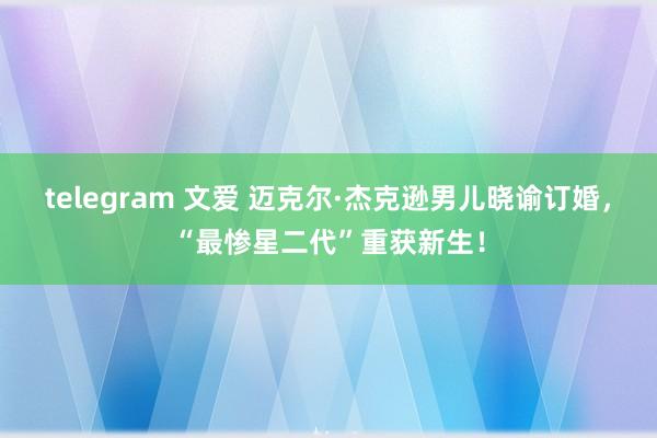 telegram 文爱 迈克尔·杰克逊男儿晓谕订婚，“最惨星二代”重获新生！