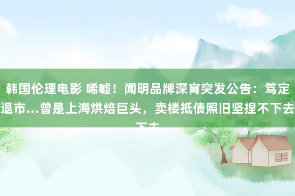 韩国伦理电影 唏嘘！闻明品牌深宵突发公告：笃定退市...曾是上海烘焙巨头，卖楼抵债照旧坚捏不下去