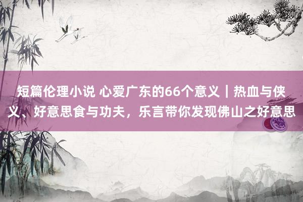 短篇伦理小说 心爱广东的66个意义｜热血与侠义、好意思食与功夫，乐言带你发现佛山之好意思
