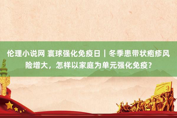伦理小说网 寰球强化免疫日｜冬季患带状疱疹风险增大，怎样以家庭为单元强化免疫？
