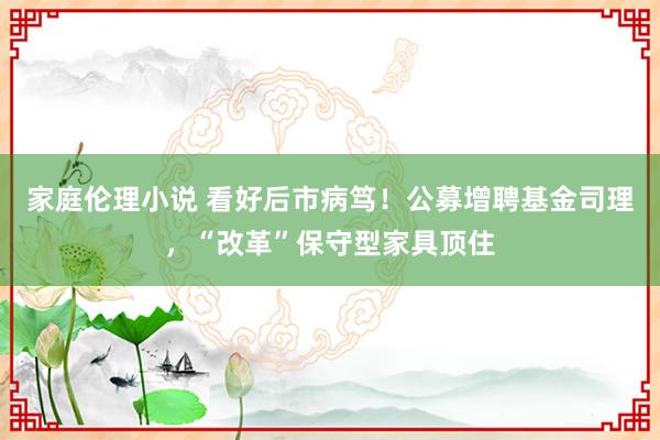 家庭伦理小说 看好后市病笃！公募增聘基金司理，“改革”保守型家具顶住