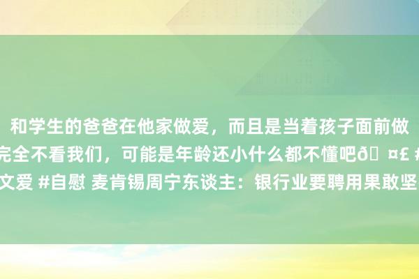 和学生的爸爸在他家做爱，而且是当着孩子面前做爱，太刺激了，孩子完全不看我们，可能是年龄还小什么都不懂吧🤣 #同城 #文爱 #自慰 麦肯锡周宁东谈主：银行业要聘用果敢坚强的纠正举措，穿越低利率周期