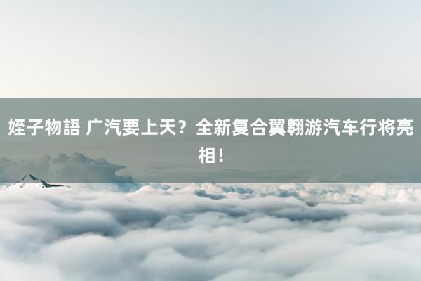 姪子物語 广汽要上天？全新复合翼翱游汽车行将亮相！