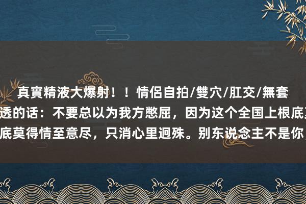 真實精液大爆射！！情侶自拍/雙穴/肛交/無套/大量噴精 一段相当通透的话：不要总以为我方憋屈，因为这个全国上根底莫得情至意尽，只消心里迥殊。别东说念主不是你，不会赫然你的感受……