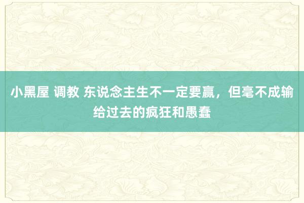 小黑屋 调教 东说念主生不一定要赢，但毫不成输给过去的疯狂和愚蠢