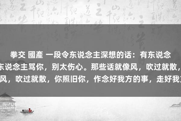 拳交 國產 一段令东说念主深想的话：有东说念主夸你，别太当真，有东说念主骂你，别太伤心。那些话就像风，吹过就散，你照旧你，作念好我方的事，走好我方的路……