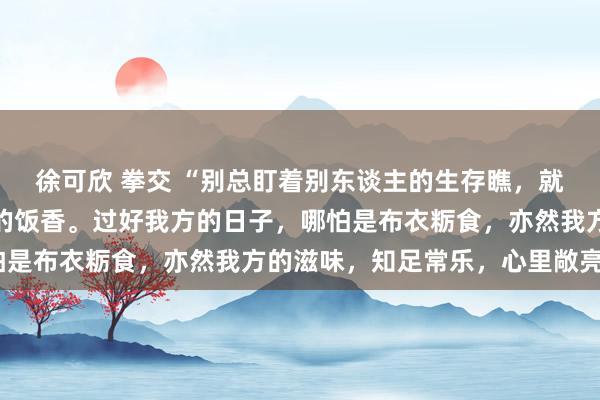 徐可欣 拳交 “别总盯着别东谈主的生存瞧，就像别老闻别东谈主碗里的饭香。过好我方的日子，哪怕是布衣粝食，亦然我方的滋味，知足常乐，心里敞亮。”