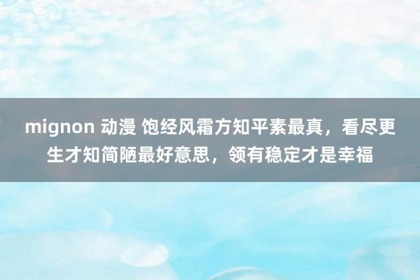 mignon 动漫 饱经风霜方知平素最真，看尽更生才知简陋最好意思，领有稳定才是幸福