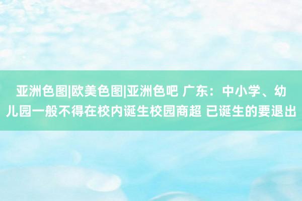 亚洲色图|欧美色图|亚洲色吧 广东：中小学、幼儿园一般不得在校内诞生校园商超 已诞生的要退出