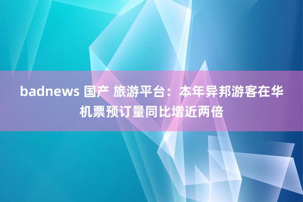 badnews 国产 旅游平台：本年异邦游客在华机票预订量同比增近两倍
