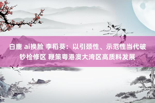 白鹿 ai换脸 李稻葵：以引颈性、示范性当代破钞检修区 鞭策粤港澳大湾区高质料发展