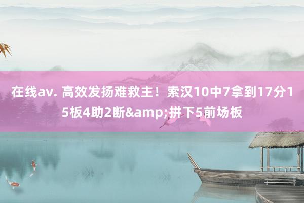 在线av. 高效发扬难救主！索汉10中7拿到17分15板4助2断&拼下5前场板