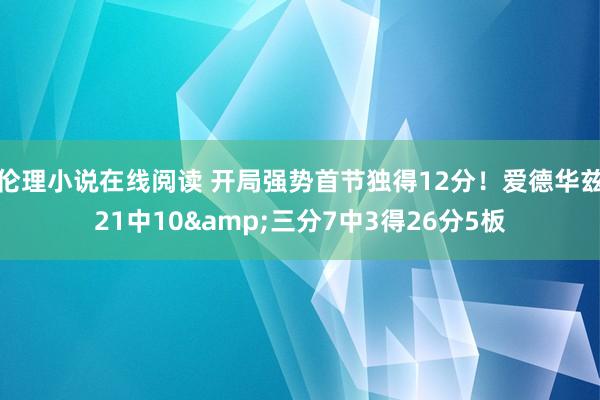 伦理小说在线阅读 开局强势首节独得12分！爱德华兹21中10&三分7中3得26分5板