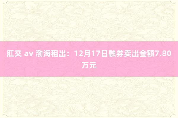 肛交 av 渤海租出：12月17日融券卖出金额7.80万元