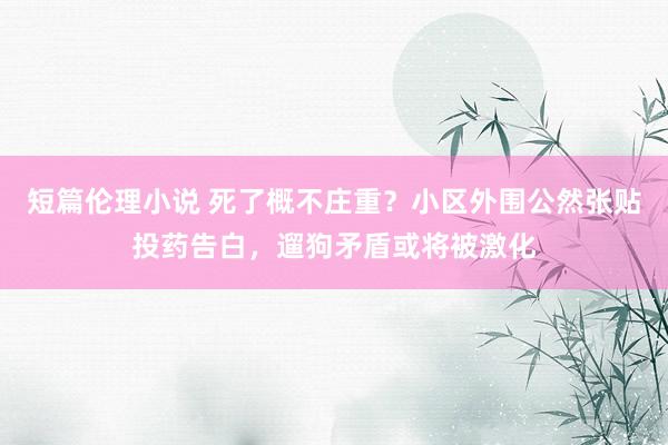 短篇伦理小说 死了概不庄重？小区外围公然张贴投药告白，遛狗矛盾或将被激化