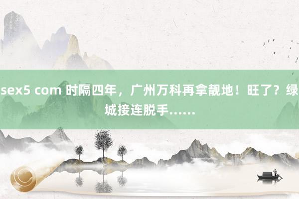 sex5 com 时隔四年，广州万科再拿靓地！旺了？绿城接连脱手......
