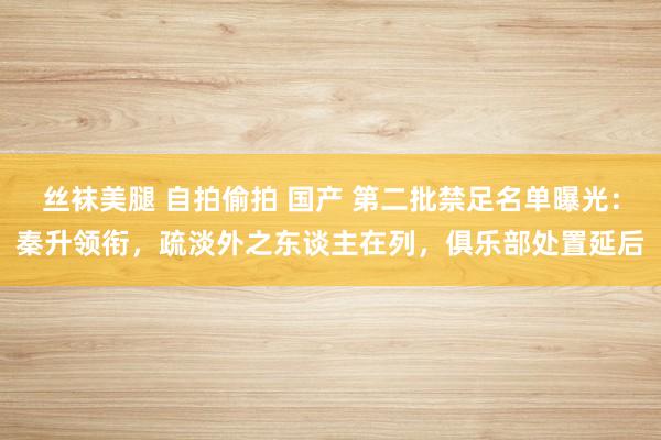 丝袜美腿 自拍偷拍 国产 第二批禁足名单曝光：秦升领衔，疏淡外之东谈主在列，俱乐部处置延后