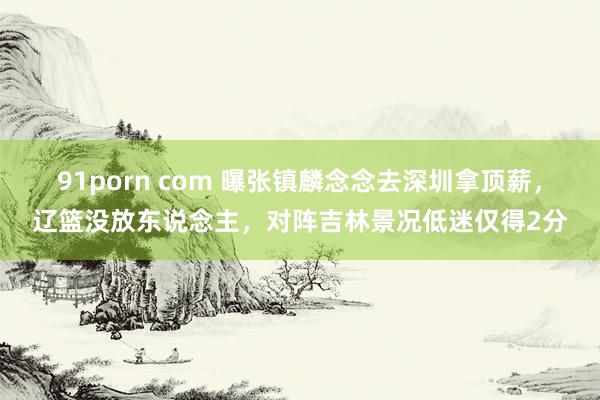 91porn com 曝张镇麟念念去深圳拿顶薪，辽篮没放东说念主，对阵吉林景况低迷仅得2分