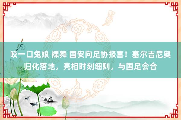 咬一口兔娘 裸舞 国安向足协报喜！塞尔吉尼奥归化落地，亮相时刻细则，与国足会合