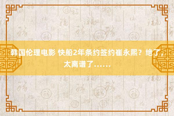 韩国伦理电影 快船2年条约签约崔永熙？绝了，太离谱了……