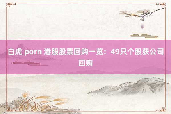 白虎 porn 港股股票回购一览：49只个股获公司回购
