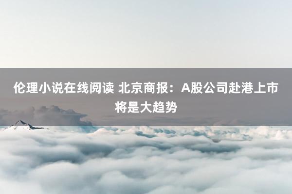 伦理小说在线阅读 北京商报：A股公司赴港上市将是大趋势