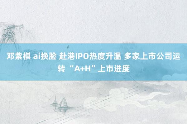 邓紫棋 ai换脸 赴港IPO热度升温 多家上市公司运转 “A+H”上市进度
