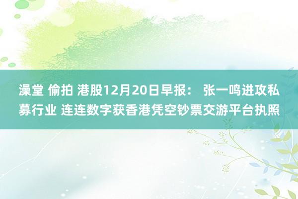 澡堂 偷拍 港股12月20日早报： 张一鸣进攻私募行业 连连数字获香港凭空钞票交游平台执照