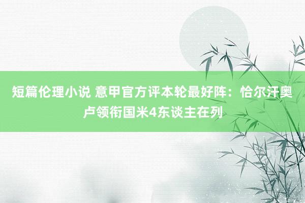 短篇伦理小说 意甲官方评本轮最好阵：恰尔汗奥卢领衔国米4东谈主在列