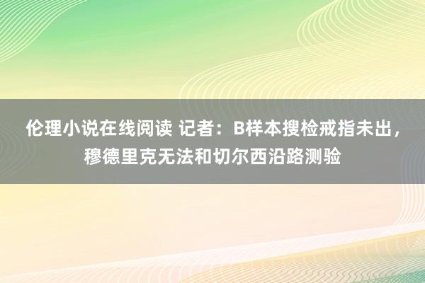 伦理小说在线阅读 记者：B样本搜检戒指未出，穆德里克无法和切尔西沿路测验